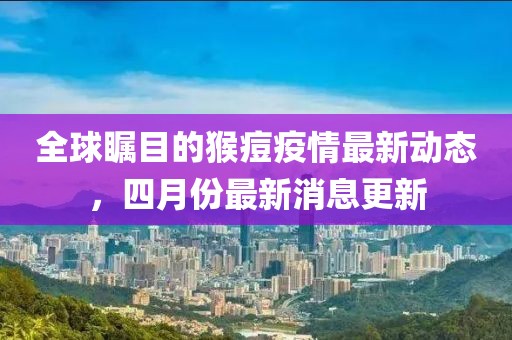 全球瞩目的猴痘疫情最新动态，四月份最新消息更新
