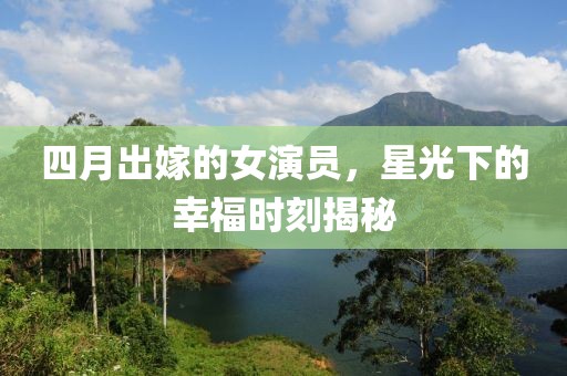 四月出嫁的女演员，星光下的幸福时刻揭秘