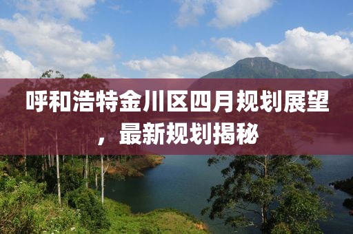 呼和浩特金川区四月规划展望，最新规划揭秘