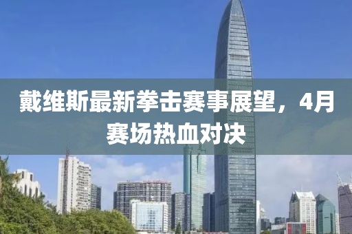 戴维斯最新拳击赛事展望，4月赛场热血对决