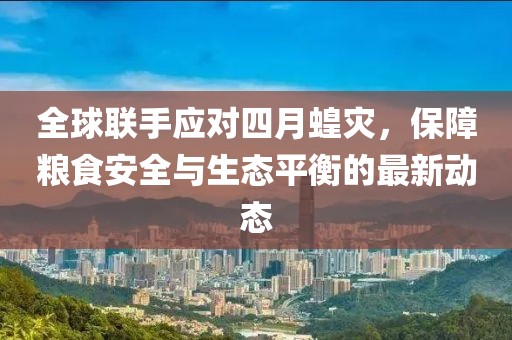 全球联手应对四月蝗灾，保障粮食安全与生态平衡的最新动态