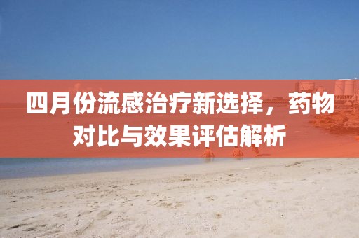 四月份流感治疗新选择，药物对比与效果评估解析
