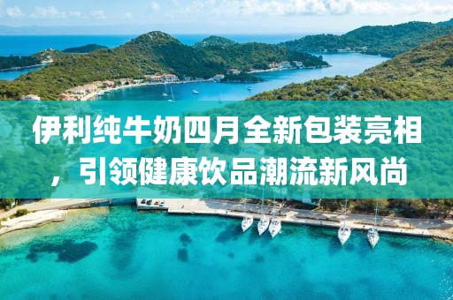 伊利纯牛奶四月全新包装亮相，引领健康饮品潮流新风尚