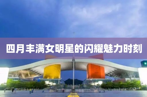 四月丰满女明星的闪耀魅力时刻
