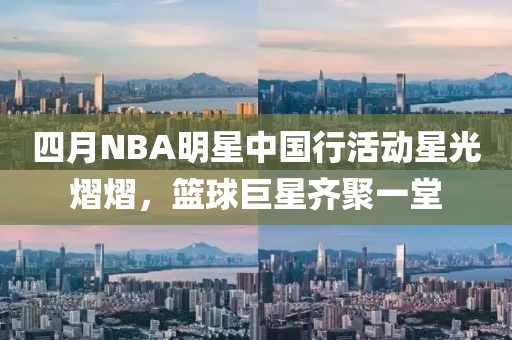 四月NBA明星中国行活动星光熠熠，篮球巨星齐聚一堂