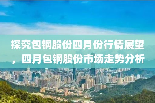 探究包钢股份四月份行情展望，四月包钢股份市场走势分析