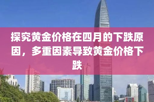 探究黄金价格在四月的下跌原因，多重因素导致黄金价格下跌