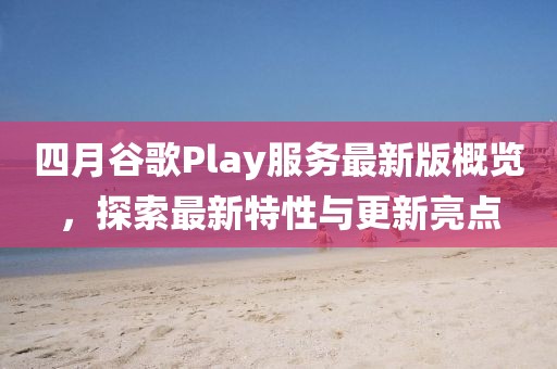 四月谷歌Play服务最新版概览，探索最新特性与更新亮点