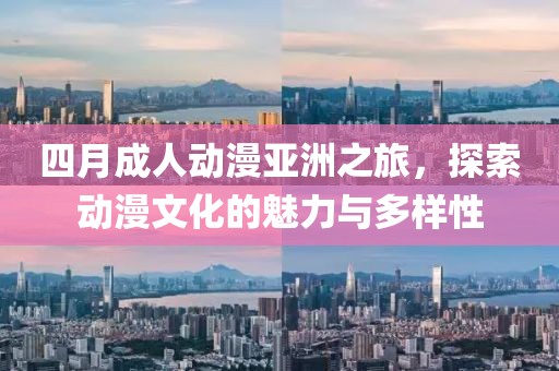 四月成人动漫亚洲之旅，探索动漫文化的魅力与多样性
