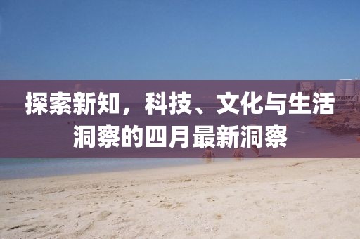探索新知，科技、文化与生活洞察的四月最新洞察
