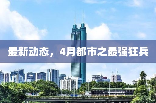 最新动态，4月都市之最强狂兵
