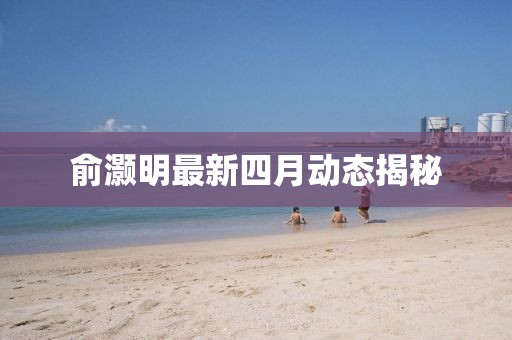 俞灏明最新四月动态揭秘