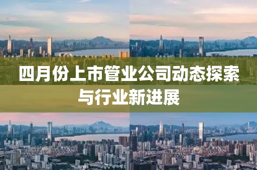四月份上市管业公司动态探索与行业新进展