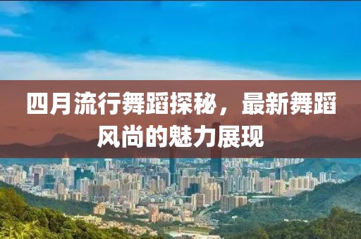 四月流行舞蹈探秘，最新舞蹈风尚的魅力展现