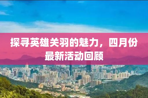 探寻英雄关羽的魅力，四月份最新活动回顾