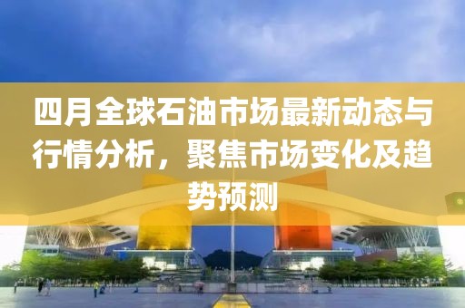 四月全球石油市场最新动态与行情分析，聚焦市场变化及趋势预测