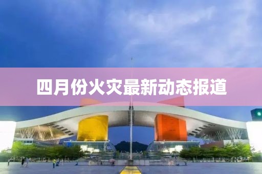四月份火灾最新动态报道