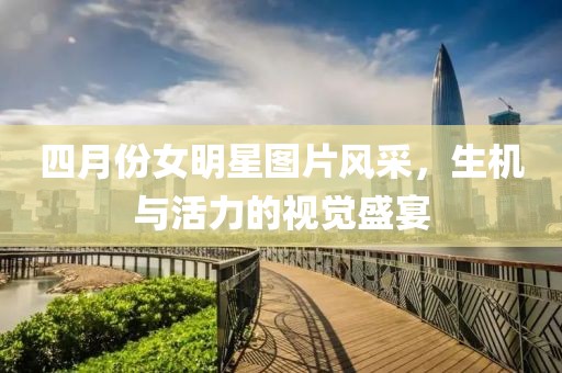 四月份女明星图片风采，生机与活力的视觉盛宴