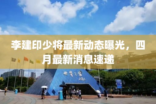 李建印少将最新动态曝光，四月最新消息速递