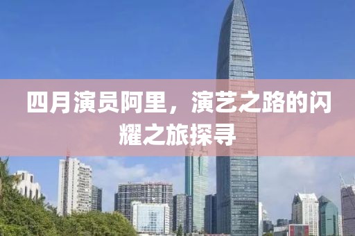 四月演员阿里，演艺之路的闪耀之旅探寻