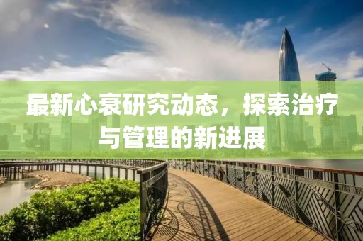 最新心衰研究动态，探索治疗与管理的新进展