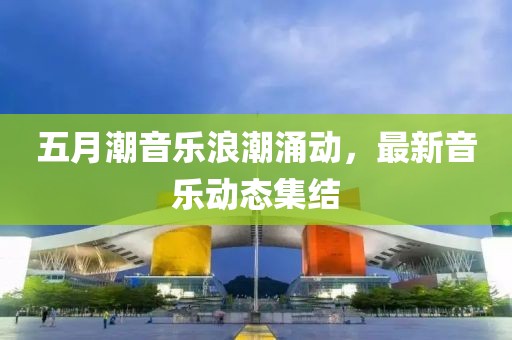 五月潮音乐浪潮涌动，最新音乐动态集结