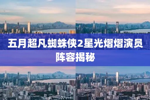 五月超凡蜘蛛侠2星光熠熠演员阵容揭秘