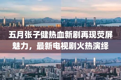 五月张子健热血新剧再现荧屏魅力，最新电视剧火热演绎