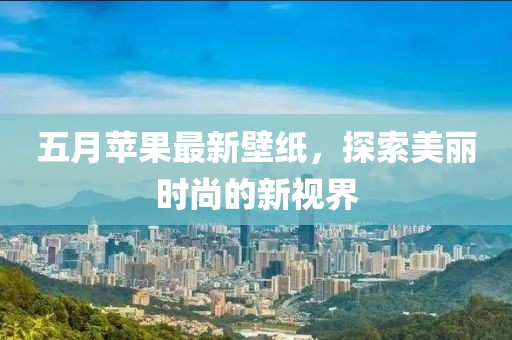 五月苹果最新壁纸，探索美丽时尚的新视界