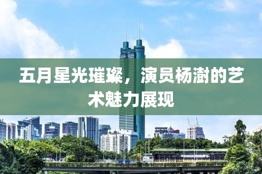 五月星光璀璨，演员杨澍的艺术魅力展现