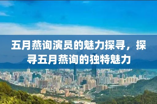 五月燕询演员的魅力探寻，探寻五月燕询的独特魅力