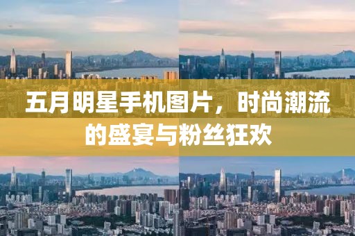 五月明星手机图片，时尚潮流的盛宴与粉丝狂欢
