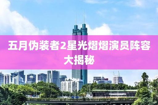 五月伪装者2星光熠熠演员阵容大揭秘