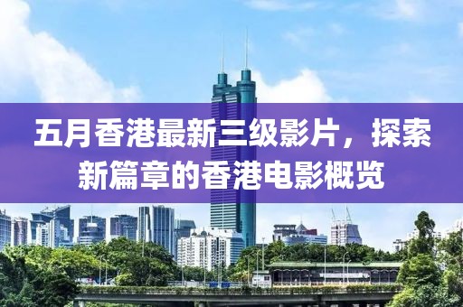 五月香港最新三级影片，探索新篇章的香港电影概览