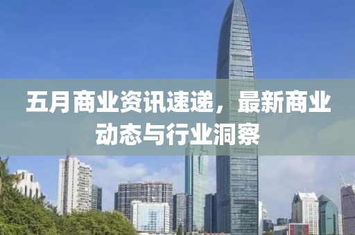 五月商业资讯速递，最新商业动态与行业洞察