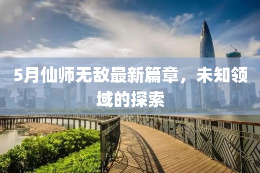 5月仙师无敌最新篇章，未知领域的探索
