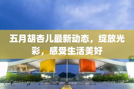 五月胡杏儿最新动态，绽放光彩，感受生活美好