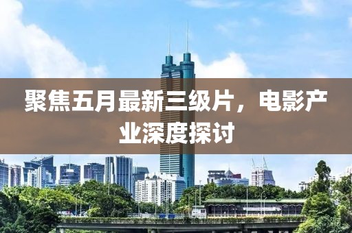 聚焦五月最新三级片，电影产业深度探讨