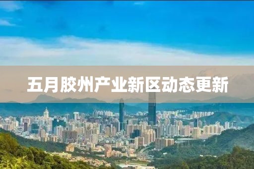 五月胶州产业新区动态更新