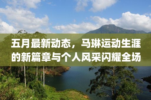 五月最新动态，马琳运动生涯的新篇章与个人风采闪耀全场