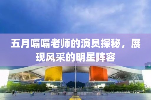 五月嗝嗝老师的演员探秘，展现风采的明星阵容