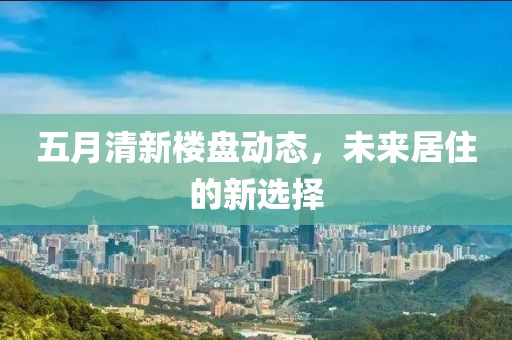 五月清新楼盘动态，未来居住的新选择