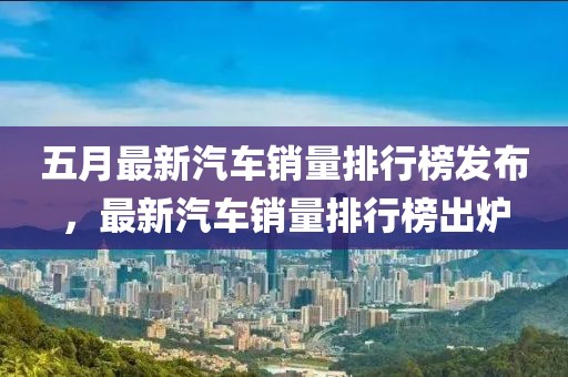 五月最新汽车销量排行榜发布，最新汽车销量排行榜出炉