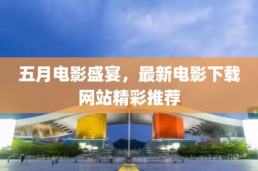 五月电影盛宴，最新电影下载网站精彩推荐