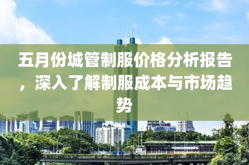 五月份城管制服价格分析报告，深入了解制服成本与市场趋势