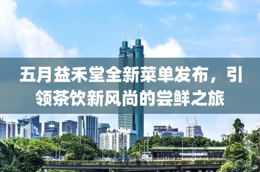 五月益禾堂全新菜单发布，引领茶饮新风尚的尝鲜之旅