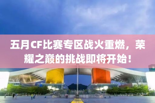 五月CF比赛专区战火重燃，荣耀之巅的挑战即将开始！