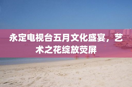 永定电视台五月文化盛宴，艺术之花绽放荧屏