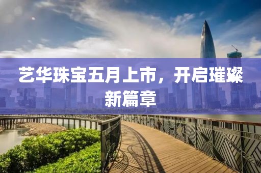 艺华珠宝五月上市，开启璀璨新篇章