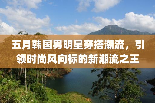 五月韩国男明星穿搭潮流，引领时尚风向标的新潮流之王